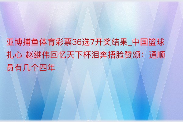 亚博捕鱼体育彩票36选7开奖结果_中国篮球扎心 赵继伟回忆天下杯泪奔捂脸赞颂：通顺员有几个四年