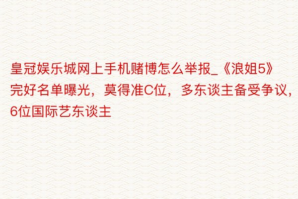 皇冠娱乐城网上手机赌博怎么举报_《浪姐5》完好名单曝光，莫得准C位，多东谈主备受争议，6位国际艺东谈主