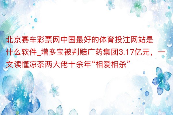 北京赛车彩票网中国最好的体育投注网站是什么软件_增多宝被判赔广药集团3.17亿元，一文读懂凉茶两大佬十余年“相爱相杀”