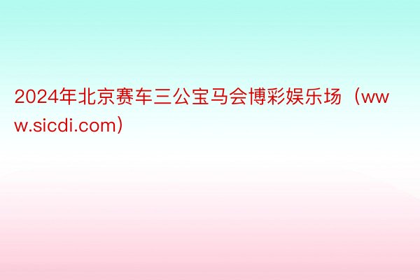 2024年北京赛车三公宝马会博彩娱乐场（www.sicdi.com）