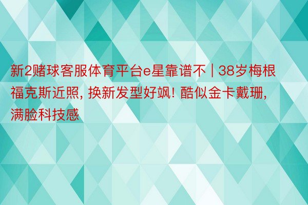 新2赌球客服体育平台e星靠谱不 | 38岁梅根福克斯近照, 换新发型好飒! 酷似金卡戴珊, 满脸科技感