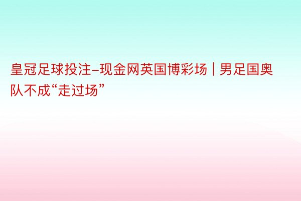 皇冠足球投注-现金网英国博彩场 | 男足国奥队不成“走过场”