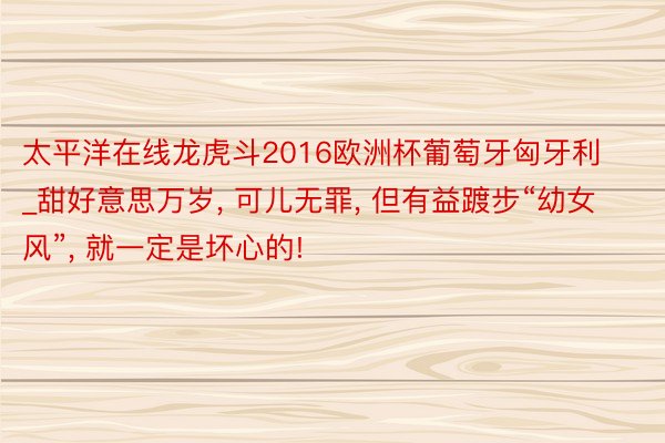 太平洋在线龙虎斗2016欧洲杯葡萄牙匈牙利_甜好意思万岁, 可儿无罪, 但有益踱步“幼女风”, 就一定是坏心的!