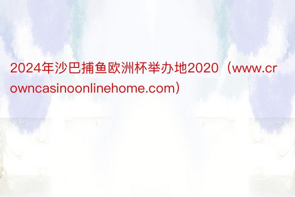 2024年沙巴捕鱼欧洲杯举办地2020（www.crowncasinoonlinehome.com）