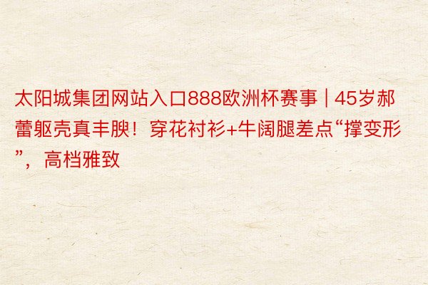 太阳城集团网站入口888欧洲杯赛事 | 45岁郝蕾躯壳真丰腴！穿花衬衫+牛阔腿差点“撑变形”，高档雅致