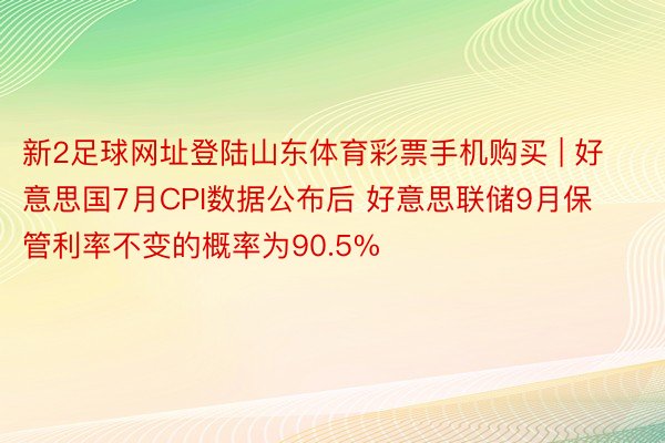 新2足球网址登陆山东体育彩票手机购买 | 好意思国7月CPI数据公布后 好意思联储9月保管利率不变的概率为90.5%