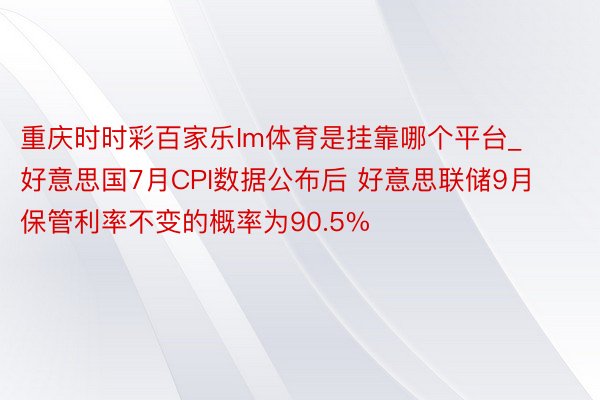 重庆时时彩百家乐Im体育是挂靠哪个平台_好意思国7月CPI数据公布后 好意思联储9月保管利率不变的概率为90.5%