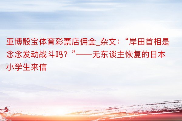 亚博骰宝体育彩票店佣金_杂文：“岸田首相是念念发动战斗吗？”——无东谈主恢复的日本小学生来信