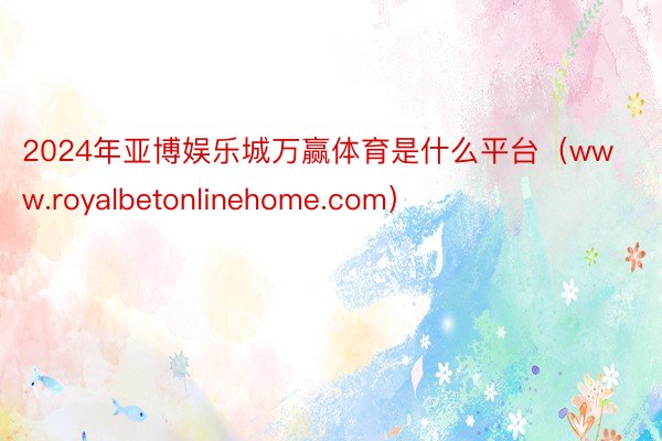 2024年亚博娱乐城万赢体育是什么平台（www.royalbetonlinehome.com）