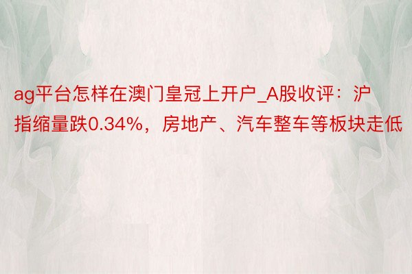 ag平台怎样在澳门皇冠上开户_A股收评：沪指缩量跌0.34%，房地产、汽车整车等板块走低