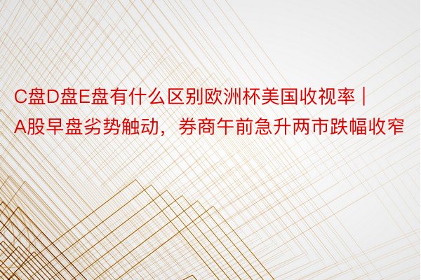 C盘D盘E盘有什么区别欧洲杯美国收视率 | A股早盘劣势触动，券商午前急升两市跌幅收窄