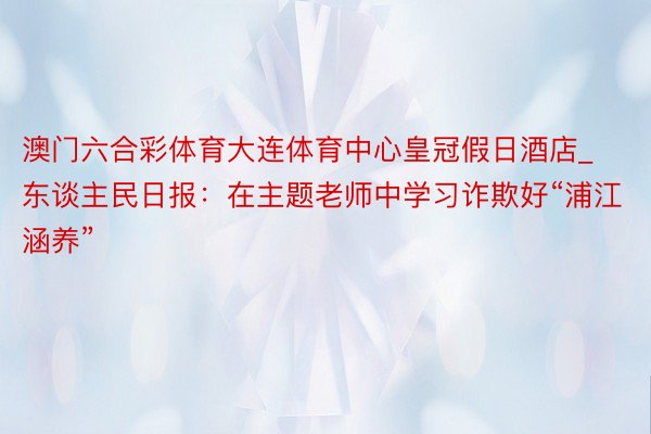 澳门六合彩体育大连体育中心皇冠假日酒店_东谈主民日报：在主题老师中学习诈欺好“浦江涵养”