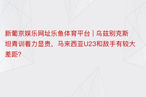 新葡京娱乐网址乐鱼体育平台 | 乌兹别克斯坦青训着力显贵，马来西亚U23和敌手有较大差距？