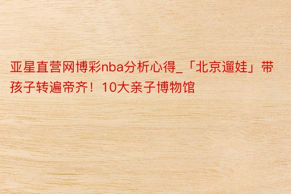 亚星直营网博彩nba分析心得_「北京遛娃」带孩子转遍帝齐！10大亲子博物馆