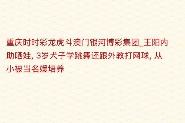 重庆时时彩龙虎斗澳门银河博彩集团_王阳内助晒娃, 3岁犬子学跳舞还跟外教打网球, 从小被当名媛培养