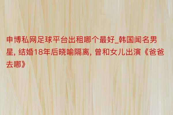 申博私网足球平台出租哪个最好_韩国闻名男星, 结婚18年后晓喻隔离, 曾和女儿出演《爸爸去哪》