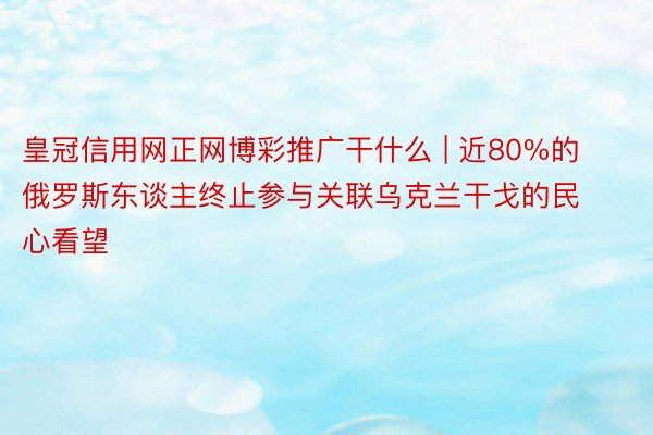 皇冠信用网正网博彩推广干什么 | 近80%的俄罗斯东谈主终止参与关联乌克兰干戈的民心看望