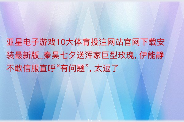 亚星电子游戏10大体育投注网站官网下载安装最新版_秦昊七夕送浑家巨型玫瑰, 伊能静不敢信服直呼“有问题”, 太逗了