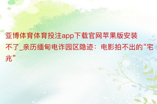 亚博体育体育投注app下载官网苹果版安装不了_亲历缅甸电诈园区隐迹：电影拍不出的“宅兆”