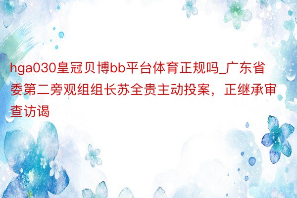 hga030皇冠贝博bb平台体育正规吗_广东省委第二旁观组组长苏全贵主动投案，正继承审查访谒