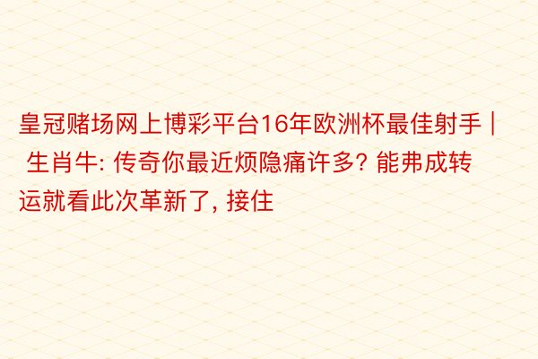 皇冠赌场网上博彩平台16年欧洲杯最佳射手 | 生肖牛: 传奇你最近烦隐痛许多? 能弗成转运就看此次革新了, 接住