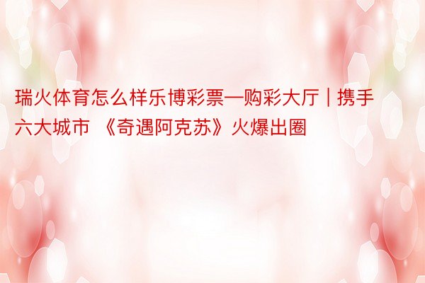 瑞火体育怎么样乐博彩票—购彩大厅 | 携手六大城市 《奇遇阿克苏》火爆出圈