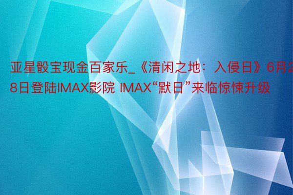 亚星骰宝现金百家乐_《清闲之地：入侵日》6月28日登陆IMAX影院 IMAX“默日”来临惊悚升级