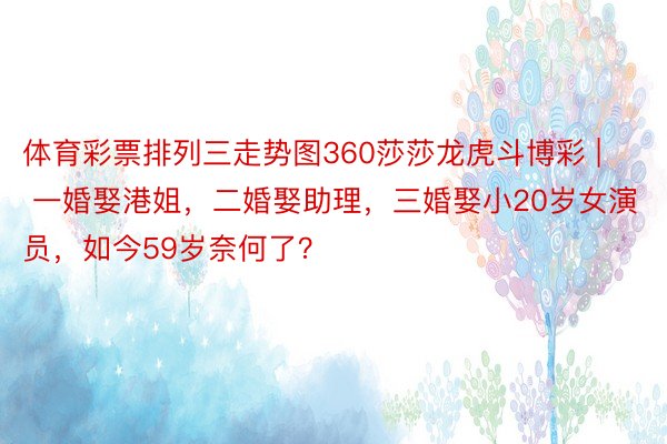 体育彩票排列三走势图360莎莎龙虎斗博彩 | 一婚娶港姐，二婚娶助理，三婚娶小20岁女演员，如今59岁奈何了？