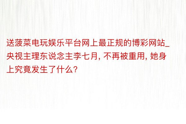 送菠菜电玩娱乐平台网上最正规的博彩网站_央视主理东说念主李七月, 不再被重用, 她身上究竟发生了什么?