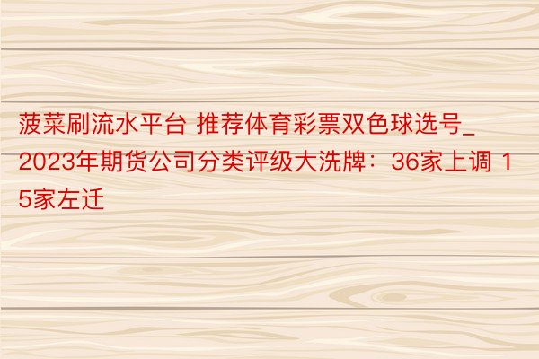 菠菜刷流水平台 推荐体育彩票双色球选号_2023年期货公司分类评级大洗牌：36家上调 15家左迁