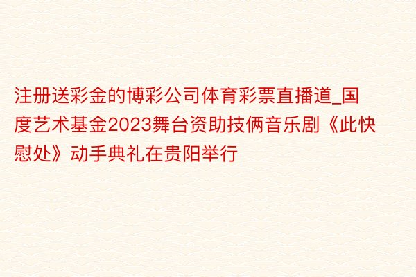 注册送彩金的博彩公司体育彩票直播道_国度艺术基金2023舞台资助技俩音乐剧《此快慰处》动手典礼在贵阳举行